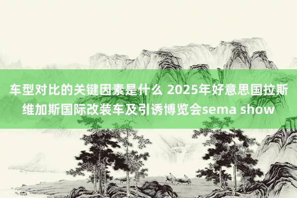 车型对比的关键因素是什么 2025年好意思国拉斯维加斯国际改装车及引诱博览会sema show