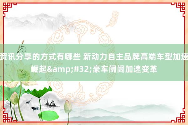 资讯分享的方式有哪些 新动力自主品牌高端车型加速崛起&#32;豪车阛阓加速变革