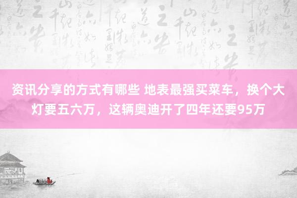 资讯分享的方式有哪些 地表最强买菜车，换个大灯要五六万，这辆奥迪开了四年还要95万