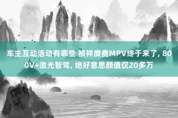 车主互动活动有哪些 祯祥糜费MPV终于来了, 800V+激光智驾, 绝好意思颜值仅20多万