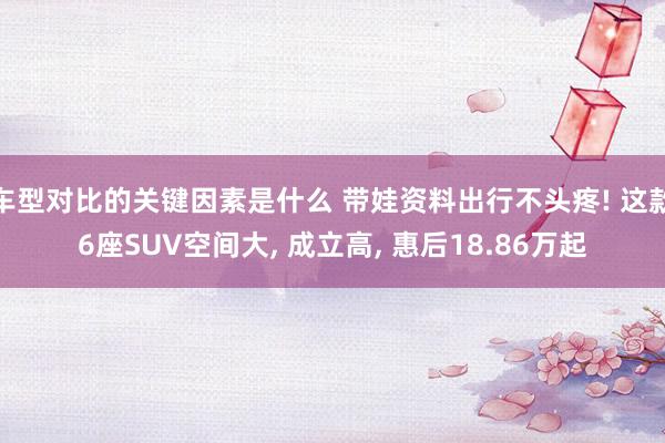 车型对比的关键因素是什么 带娃资料出行不头疼! 这款6座SUV空间大, 成立高, 惠后18.86万起