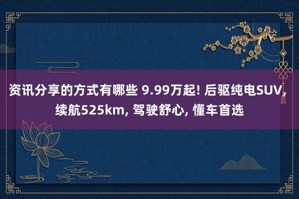 资讯分享的方式有哪些 9.99万起! 后驱纯电SUV, 续航525km, 驾驶舒心, 懂车首选