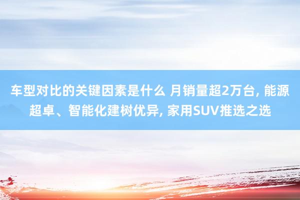 车型对比的关键因素是什么 月销量超2万台, 能源超卓、智能化建树优异, 家用SUV推选之选