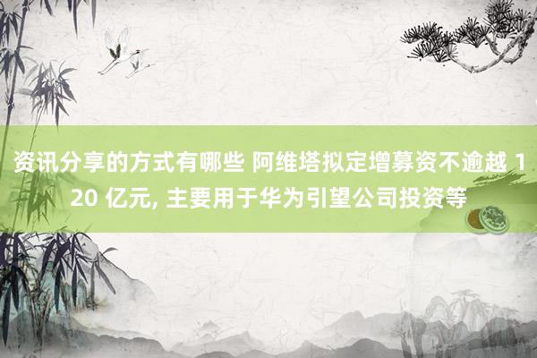 资讯分享的方式有哪些 阿维塔拟定增募资不逾越 120 亿元, 主要用于华为引望公司投资等