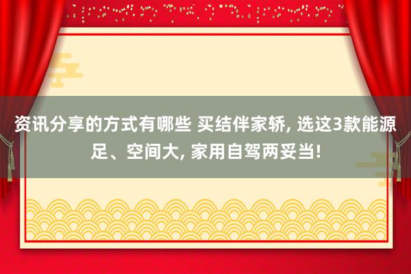 资讯分享的方式有哪些 买结伴家轿, 选这3款能源足、空间大, 家用自驾两妥当!