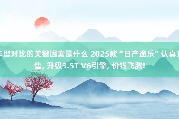 车型对比的关键因素是什么 2025款“日产途乐”认真开售, 升级3.5T V6引擎, 价钱飞腾!