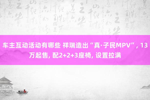 车主互动活动有哪些 祥瑞造出“真·子民MPV”, 13万起售, 配2+2+3座椅, 设置拉满