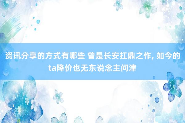 资讯分享的方式有哪些 曾是长安扛鼎之作, 如今的ta降价也无东说念主问津