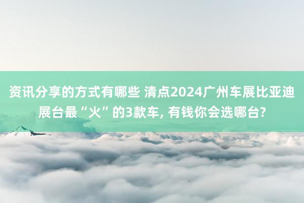 资讯分享的方式有哪些 清点2024广州车展比亚迪展台最“火”的3款车, 有钱你会选哪台?