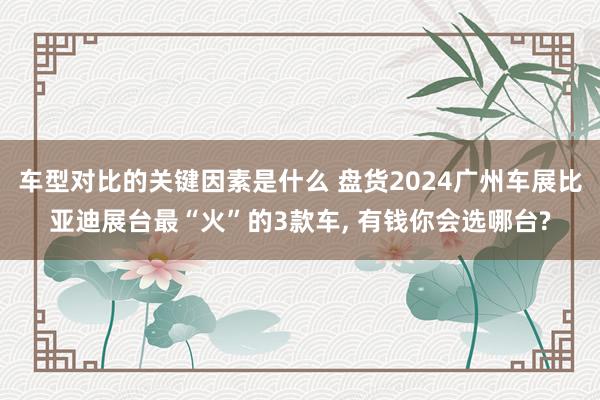 车型对比的关键因素是什么 盘货2024广州车展比亚迪展台最“火”的3款车, 有钱你会选哪台?