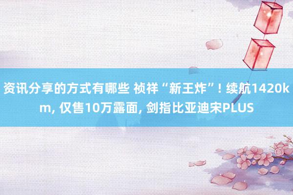 资讯分享的方式有哪些 祯祥“新王炸”! 续航1420km, 仅售10万露面, 剑指比亚迪宋PLUS