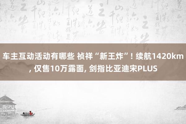 车主互动活动有哪些 祯祥“新王炸”! 续航1420km, 仅售10万露面, 剑指比亚迪宋PLUS