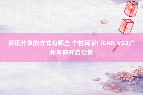 资讯分享的方式有哪些 个性玩家! iCAR V23广州车伸开启预售