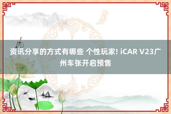 资讯分享的方式有哪些 个性玩家! iCAR V23广州车张开启预售