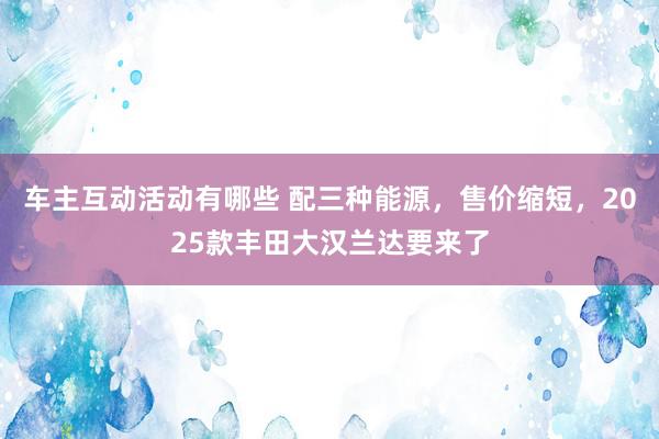 车主互动活动有哪些 配三种能源，售价缩短，2025款丰田大汉兰达要来了