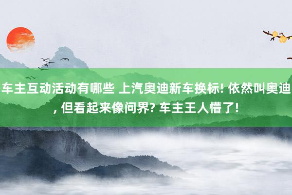 车主互动活动有哪些 上汽奥迪新车换标! 依然叫奥迪, 但看起来像问界? 车主王人懵了!