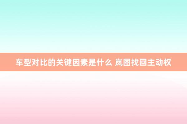 车型对比的关键因素是什么 岚图找回主动权