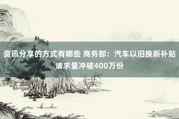 资讯分享的方式有哪些 商务部：汽车以旧换新补贴请求量冲破400万份