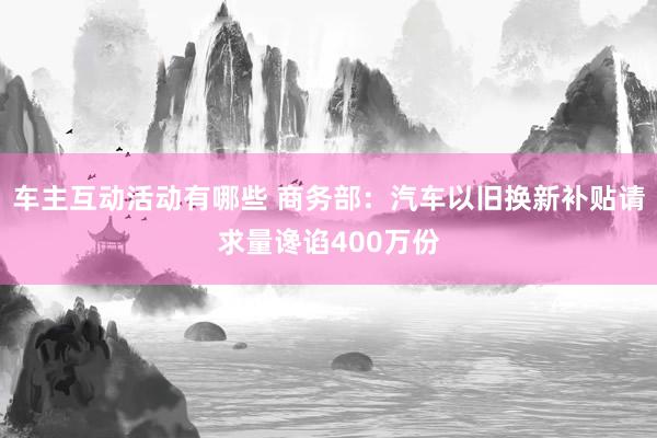 车主互动活动有哪些 商务部：汽车以旧换新补贴请求量谗谄400万份