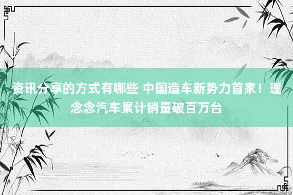 资讯分享的方式有哪些 中国造车新势力首家！理念念汽车累计销量破百万台