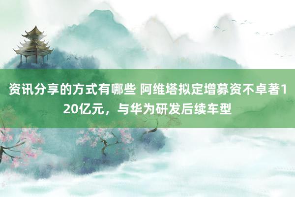 资讯分享的方式有哪些 阿维塔拟定增募资不卓著120亿元，与华为研发后续车型