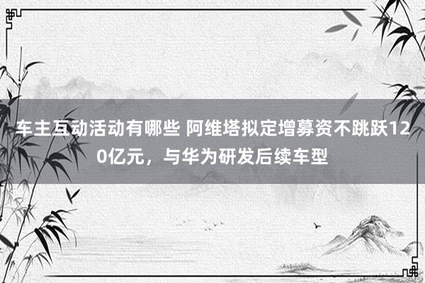 车主互动活动有哪些 阿维塔拟定增募资不跳跃120亿元，与华为研发后续车型