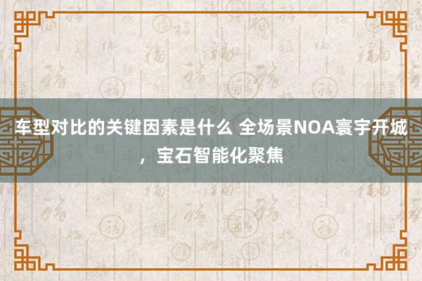 车型对比的关键因素是什么 全场景NOA寰宇开城，宝石智能化聚焦