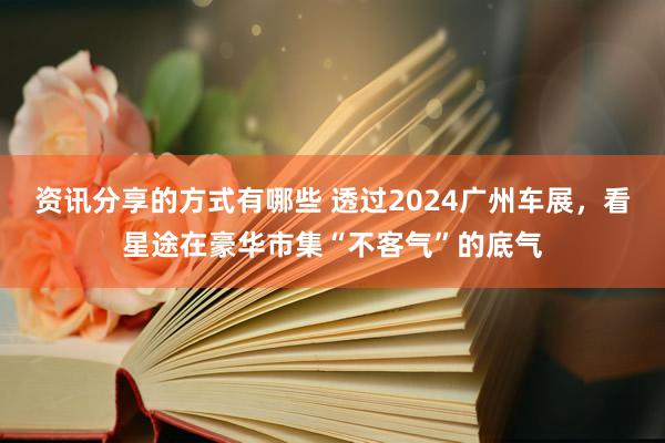 资讯分享的方式有哪些 透过2024广州车展，看星途在豪华市集“不客气”的底气