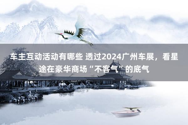 车主互动活动有哪些 透过2024广州车展，看星途在豪华商场“不客气”的底气