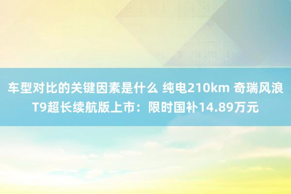 车型对比的关键因素是什么 纯电210km 奇瑞风浪T9超长续航版上市：限时国补14.89万元