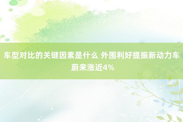 车型对比的关键因素是什么 外围利好提振新动力车 蔚来涨近4%