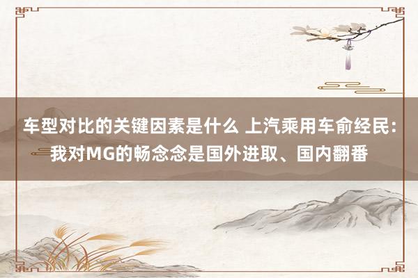 车型对比的关键因素是什么 上汽乘用车俞经民：我对MG的畅念念是国外进取、国内翻番