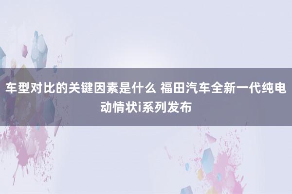 车型对比的关键因素是什么 福田汽车全新一代纯电动情状i系列发布