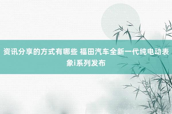 资讯分享的方式有哪些 福田汽车全新一代纯电动表象i系列发布