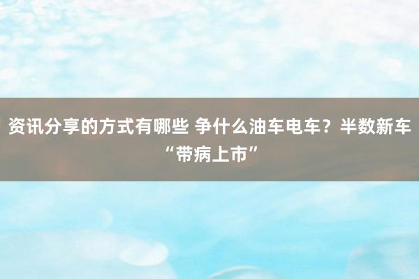 资讯分享的方式有哪些 争什么油车电车？半数新车“带病上市”