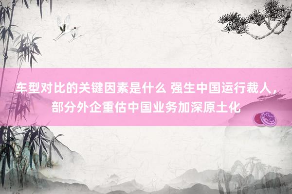 车型对比的关键因素是什么 强生中国运行裁人，部分外企重估中国业务加深原土化