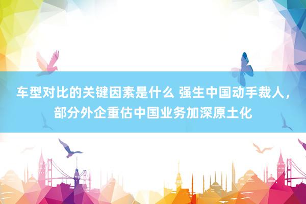 车型对比的关键因素是什么 强生中国动手裁人，部分外企重估中国业务加深原土化