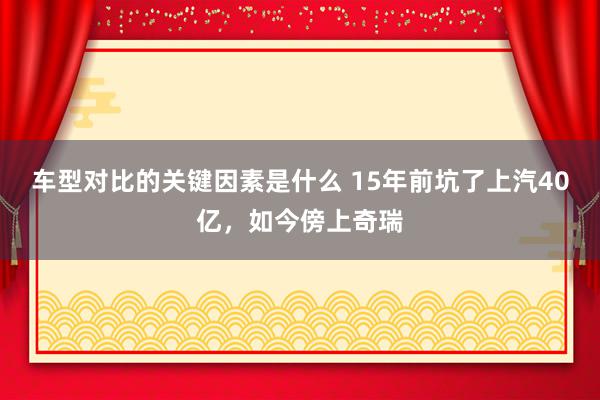 车型对比的关键因素是什么 15年前坑了上汽40亿，如今傍上奇瑞