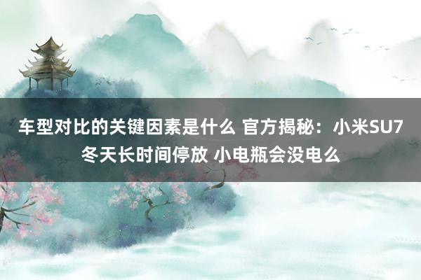 车型对比的关键因素是什么 官方揭秘：小米SU7冬天长时间停放 小电瓶会没电么