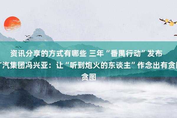 资讯分享的方式有哪些 三年“番禺行动”发布  广汽集团冯兴亚：让“听到炮火的东谈主”作念出有贪图