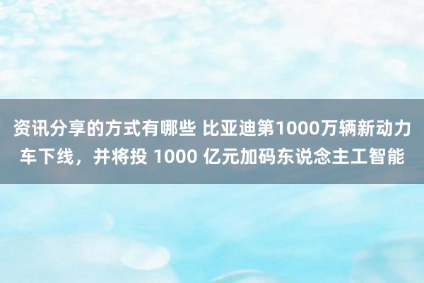 资讯分享的方式有哪些 比亚迪第1000万辆新动力车下线，并将投 1000 亿元加码东说念主工智能