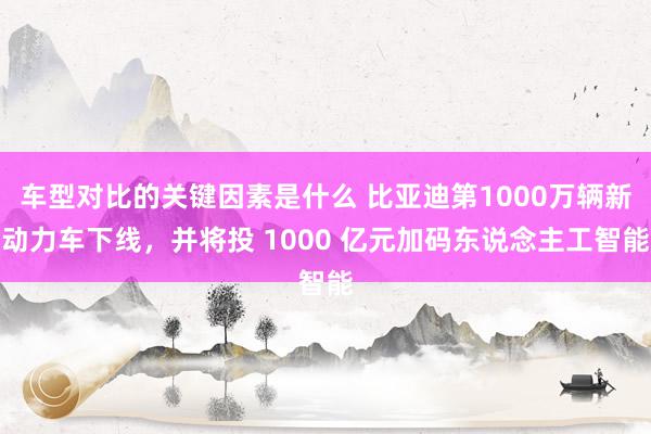 车型对比的关键因素是什么 比亚迪第1000万辆新动力车下线，并将投 1000 亿元加码东说念主工智能