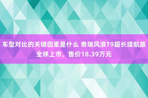 车型对比的关键因素是什么 奇瑞风浪T9超长续航版全球上市，售价18.39万元