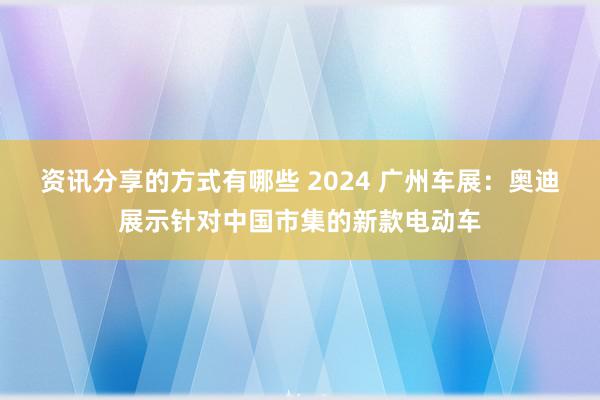 资讯分享的方式有哪些 2024 广州车展：奥迪展示针对中国市集的新款电动车