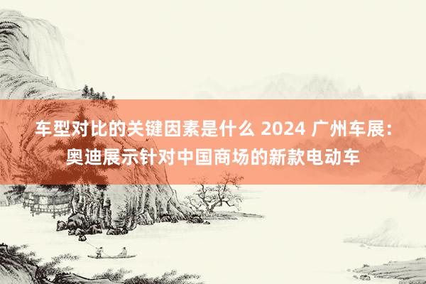 车型对比的关键因素是什么 2024 广州车展：奥迪展示针对中国商场的新款电动车