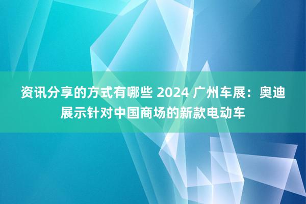 资讯分享的方式有哪些 2024 广州车展：奥迪展示针对中国商场的新款电动车