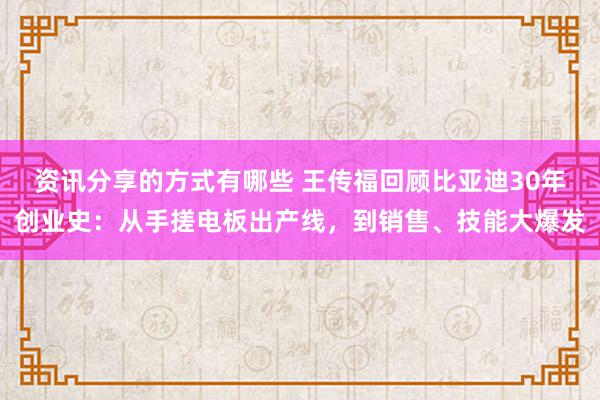 资讯分享的方式有哪些 王传福回顾比亚迪30年创业史：从手搓电板出产线，到销售、技能大爆发