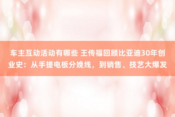 车主互动活动有哪些 王传福回顾比亚迪30年创业史：从手搓电板分娩线，到销售、技艺大爆发