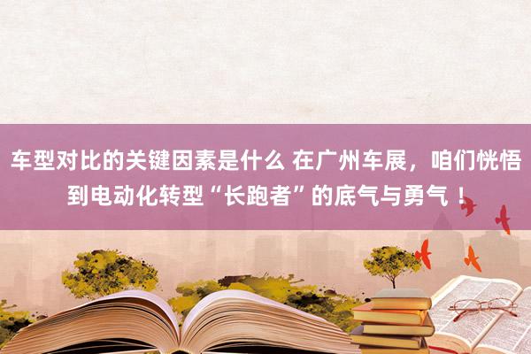 车型对比的关键因素是什么 在广州车展，咱们恍悟到电动化转型“长跑者”的底气与勇气 ！