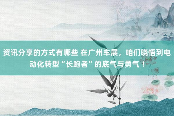 资讯分享的方式有哪些 在广州车展，咱们晓悟到电动化转型“长跑者”的底气与勇气 ！